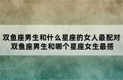 双鱼座男生和什么星座的女人最配对 双鱼座男生和哪个星座女生最搭